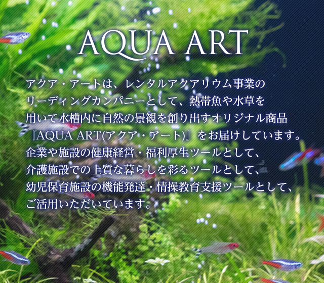 AQUA ART アクア・アートはインテリア水槽のパイオニアとして水槽内の生き物たちが作り出す美しい自然の景観「アクア・アート」をお届けしています。